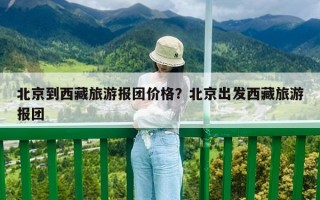 北京到西藏旅游报团价格？北京出发西藏旅游报团