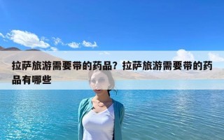 拉萨旅游需要带的药品？拉萨旅游需要带的药品有哪些