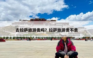 去拉萨旅游贵吗？拉萨旅游贵不贵