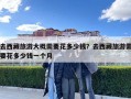 去西藏旅游大概需要花多少钱？去西藏旅游需要花多少钱一个月
