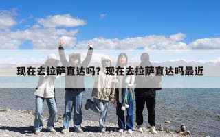现在去拉萨直达吗？现在去拉萨直达吗最近