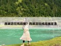 西藏游玩线路图？西藏游玩线路图高清