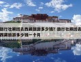 旅行社跟团去西藏旅游多少钱？旅行社跟团去西藏旅游多少钱一个月