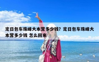 定日包车珠峰大本营多少钱？定日包车珠峰大本营多少钱 怎么回来
