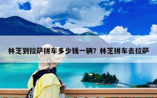 林芝到拉萨拼车多少钱一辆？林芝拼车去拉萨