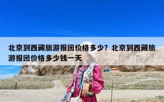 北京到西藏旅游报团价格多少？北京到西藏旅游报团价格多少钱一天