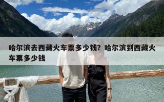 哈尔滨去西藏火车票多少钱？哈尔滨到西藏火车票多少钱