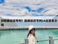 到西藏旅游专列？西藏旅游专列14日游多少钱
