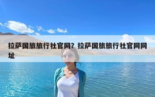 拉萨国旅旅行社官网？拉萨国旅旅行社官网网址