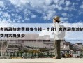 去西藏旅游费用多少钱一个月？去西藏旅游的费用大概多少