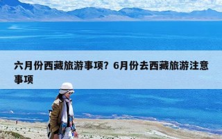 六月份西藏旅游事项？6月份去西藏旅游注意事项