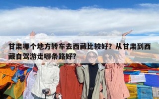 甘肃哪个地方转车去西藏比较好？从甘肃到西藏自驾游走哪条路好?