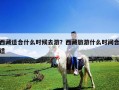 西藏适合什么时候去游？西藏旅游什么时间合适