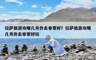 拉萨旅游攻略几月份去非常好？拉萨旅游攻略几月份去非常好玩