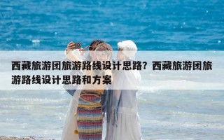 西藏旅游团旅游路线设计思路？西藏旅游团旅游路线设计思路和方案