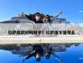 拉萨旅游好吗知乎？拉萨值不值得去