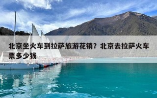 北京坐火车到拉萨旅游花销？北京去拉萨火车票多少钱