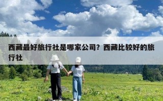 西藏最好旅行社是哪家公司？西藏比较好的旅行社