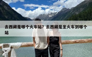 去西藏是哪个火车站？去西藏是坐火车到哪个站