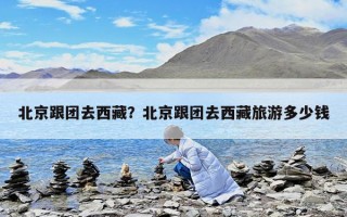 北京跟团去西藏？北京跟团去西藏旅游多少钱