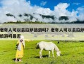 老年人可以去拉萨旅游吗？老年人可以去拉萨旅游吗最近