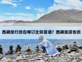 西藏旅行团在哪订比较靠谱？西藏旅游包团