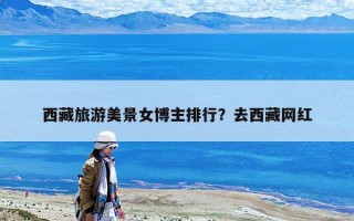 西藏旅游美景女博主排行？去西藏网红