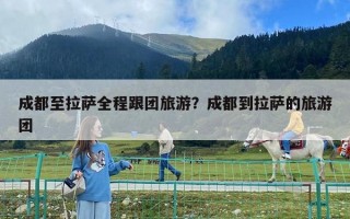 成都至拉萨全程跟团旅游？成都到拉萨的旅游团
