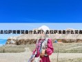 去拉萨需要装备什么药？去拉萨准备什么装备