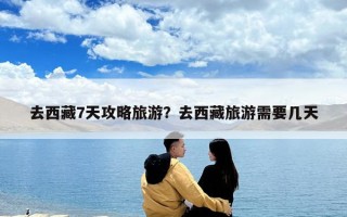 去西藏7天攻略旅游？去西藏旅游需要几天