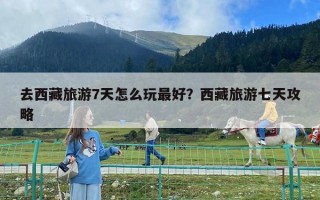 去西藏旅游7天怎么玩最好？西藏旅游七天攻略