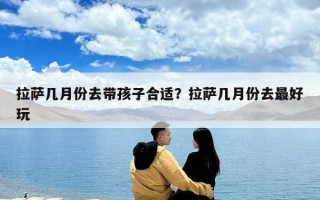 拉萨几月份去带孩子合适？拉萨几月份去最好玩