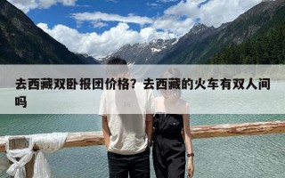 去西藏双卧报团价格？去西藏的火车有双人间吗