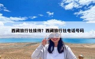 西藏旅行社接待？西藏旅行社电话号码