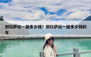 到拉萨玩一趟多少钱？到拉萨玩一趟多少钱的车
