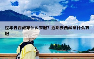过年去西藏穿什么衣服？近期去西藏穿什么衣服