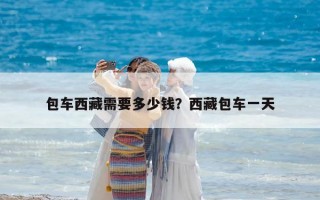 包车西藏需要多少钱？西藏包车一天