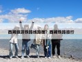 西藏旅游铁路线路图？西藏铁路旅行