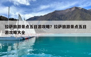 拉萨旅游景点五日游攻略？拉萨旅游景点五日游攻略大全