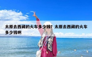 太原去西藏的火车多少钱？太原去西藏的火车多少钱啊