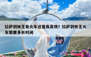 拉萨到林芝有火车还是有高铁？拉萨到林芝火车需要多长时间