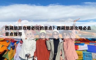 西藏旅游攻略必玩的景点？西藏旅游攻略必去景点推荐