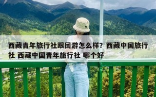 西藏青年旅行社跟团游怎么样？西藏中国旅行社 西藏中国青年旅行社 哪个好
