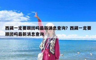 西藏一定要跟团吗最新消息查询？西藏一定要跟团吗最新消息查询