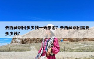 去西藏跟团多少钱一天旅游？去西藏跟团需要多少钱?