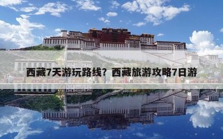 西藏7天游玩路线？西藏旅游攻略7日游