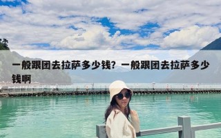 一般跟团去拉萨多少钱？一般跟团去拉萨多少钱啊