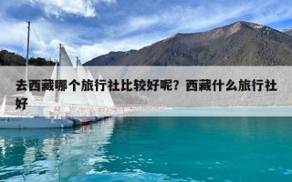 去西藏哪个旅行社比较好呢？西藏什么旅行社好