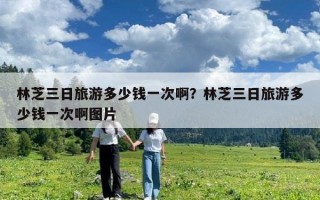 林芝三日旅游多少钱一次啊？林芝三日旅游多少钱一次啊图片