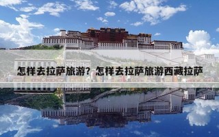 怎样去拉萨旅游？怎样去拉萨旅游西藏拉萨